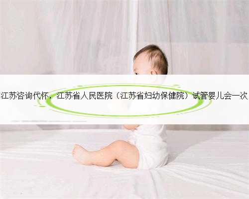 江苏咨询代怀，江苏省人民医院（江苏省妇幼保健院）试管婴儿会一次