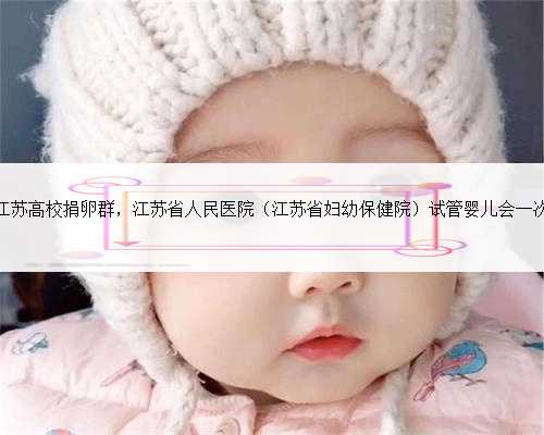江苏高校捐卵群，江苏省人民医院（江苏省妇幼保健院）试管婴儿会一次